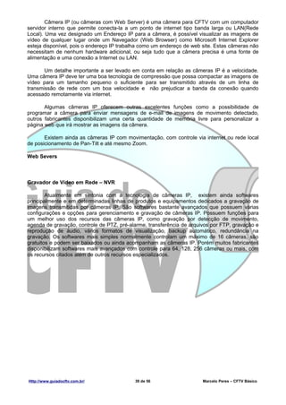 Câmera IP (ou câmeras com Web Server) é uma câmera para CFTV com um computador
servidor interno que permite conecta-la a um ponto de internet tipo banda larga ou LAN(Rede
Local). Uma vez designado um Endereço IP para a câmera, é possível visualizar as imagens de
vídeo de qualquer lugar onde um Navegador (Web Browser) como Microsoft Internet Explorer
esteja disponível, pois o endereço IP trabalha como um endereço de web site. Estas câmeras não
necessitam de nenhum hardware adicional, ou seja tudo que a câmera precisa é uma fonte de
alimentação e uma conexão a Internet ou LAN.

       Um detalhe importante a ser levado em conta em relação as câmeras IP é a velocidade.
Uma câmera IP deve ter uma boa tecnologia de compressão que possa compactar as imagens de
vídeo para um tamanho pequeno o suficiente para ser transmitido através de um linha de
transmissão de rede com um boa velocidade e não prejudicar a banda da conexão quando
acessado remotamente via internet.

       Algumas câmeras IP oferecem outras excelentes funções como a possibilidade de
programar a câmera para enviar mensagens de e-mail de imagens de movimento detectado,
outros fabricantes disponibilizam uma certa quantidade de memória livre para personalizar a
página web que irá mostrar as imagens da câmera.

       Existem ainda as câmeras IP com movimentação, com controle via internet ou rede local
de posicionamento de Pan-Tilt e até mesmo Zoom.

Web Severs



Gravador de Vídeo em Rede – NVR

        Atualmente em sintonia com a tecnologia de câmeras IP, existem ainda softwares
principalmente e em determinadas linhas de produtos e equipamentos dedicados a gravação de
imagens transmitidas por câmeras IP. São softwares bastante avançados que possuem várias
configurações e opções para gerenciamento e gravação de câmeras IP. Possuem funções para
um melhor uso dos recursos das câmeras IP, como gravação por detecção de movimento,
agenda de gravação, controle de PTZ, pré-alarme, transferência de arquivos por FTP, gravação e
reprodução de áudio, vários formatos de visualização, backup automático, redundância na
gravação. Os softwares mais simples normalmente controlam um máximo de 16 câmeras, são
gratuitos e podem ser baixados ou ainda acompanham as câmeras IP. Porém muitos fabricantes
disponibilizam softwares mais avançados com controle para 64, 128, 256 câmeras ou mais, com
os recursos citados além de outros recursos especializados.




Http://www.guiadocftv.com.br/              39 de 56                    Marcelo Peres – CFTV Básico
 