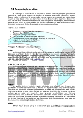 7.2 Compactação de vídeo

       A Tecnologia de compactação de Imagens de Vídeo é uma dos principais operações de
sistemas de CFTV digital, seja para a gravação de imagens, seja para a transmissão remota.
Quanto melhor o algoritmo de compressão, menos espaço será ocupado por determinada
imagem e mais rápida será a sua transmissão remota. Existem vários algoritmos disponíveis,
cada um com suas características especificas, com vantagens e desvantagens, dependendo da
aplicação, mas de um modo geral todos tem um bom desempenho e a escolha de um ou outro
dependerá basicamente do tipo de aplicação e necessidades especificas.

Fatores a levar em conta:

   •    Resolução e complexidade das imagens;
   •    Tamanho dos HDs Utilizados;
   •    Período de Gravação Necessário;
   •    Disponibilidade de Backup em meio alternativo;
   •    Possibilidade de uso de gravação por detecção de movimento
   •    Largura de banda disponível (Up/Down)
   •    Conexão de Internet Compartilhada


Principais Padrões de Compactação de Video

M-JPEG
       M-JPEG ou Motion-JPEG é um formato onde é criada uma seqüência de imagens JPEG
completas, cada quadro dentro do vídeo é armazenado como uma imagem completa. As imagens
imóveis são então organizadas para exibição em seqüência em altas taxas de frames produzindo
vídeos de ótima qualidade, mas ao custo de tamanhos de arquivo relativamente grandes. Para
mais informação sobre o JPEG visite www.jpeg.org.


H.261, 263, 321, 324, etc
        Estas abreviaturas referem-se aos padrões recomendados pela União Internacional de
Telecomunicações (ITU) para projetos de sistemas de vídeo-conferência, mas alguns fabricantes
aproveitaram estes métodos para DVRs e câmeras de rede. Estes padrões normalmente
fornecem altas taxas de atualização. O formato H.263 foi projetado para trabalhar com taxas de
atualizações fixas. No entanto, a qualidade das imagens é baixa. Estes padrões normalmente
fornecem resoluções de imagem de até 352x288 pixeis. Como a resolução disponível é bem
limitada, novos produtos tendem a não usar este padrão.



Wavelet
       Um padrão também bastante popular, otimizado para utilização com imagens com
quantidades pequenas de informações. O Wavelet não é padronizado e exige software especial
para poder ser visualizado, chamado genericamente de codec. De qualquer forma, este formato
de compactação de vídeo é muito utilizado em sistemas de gravadores digitais e placas de
captura, porém cada um desenvolve suas próprias características, não havendo
interoperabilidade entre os formatos de diferentes fabricantes mesmo tendo a mesma base. A
relação de tamanho de arquivo e qualidade de imagem também é interessante. Por tratar-se de
um formato proprietário, os fabricantes que fazem uso deste formato pagam uma taxa aos
desenvolvedores pela utilização da base do formato.

MPEG4
        (Motion Picture Experts Group-4) padrão criado pelo grupo MPEG para compressão de


Http://www.guiadocftv.com.br/               40 de 56                   Marcelo Peres – CFTV Básico
 