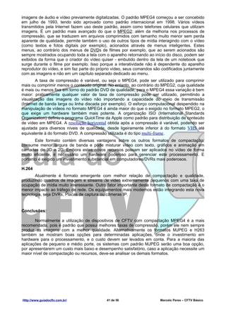 imagens de áudio e vídeo previamente digitalizadas. O padrão MPEG4 começou a ser concebido
em julho de 1993, tendo sido aprovado como padrão internacional em 1998. Vários vídeos
transmitidos pela Internet fazem uso deste padrão, assim como telefones celulares que utilizam
imagens. É um padrão mais avançado do que o MPEG2: além da melhoria nos processos de
compressão, que se traduzem em arquivos comprimidos com tamanho muito menor sem perda
aparente de qualidade, permite também o uso de outros tipos de mídia interagindo com o vídeo
(como textos e fotos digitais por exemplo), acionados através de menus inteligentes. Estes
menus, ao contrário dos menus de DVDs de filmes por exemplo, que ao serem acionados são
sempre mostrados ocupando toda a tela com o aparelho retornando ao início do disco, podem ser
exibidos da forma que o criador do vídeo quiser - embutido dentro da tela de um notebook que
surge durante o filme por exemplo. Isso porque a interatividade não é dependente do aparelho
reprodutor do vídeo, e sim faz parte do próprio vídeo, seus comandos são codificados juntamente
com as imagens e não em um capítulo separado dedicado ao menu.
        A taxa de compressão é variável, ou seja o MPEG4, pode ser utilizado para comprimir
mais ou comprimir menos o conteúdo original. No entanto, ao contrário do MPEG2, cuja qualidade
é mais ou menos fixa em torno do padrão DVD de qualidade, para o MPEG4 essa variação é bem
maior: praticamente qualquer valor de taxa de compressão pode ser utilizado, permitindo a
visualização das imagens do vídeo não importando a capacidade do meio de transmissão
(Internet de banda larga ou linha discada por exemplo). O esforço computacional despendido na
manipulação de vídeos no formato MPEG4 é ainda maior do que o exigido no formato MPEG2, o
que exige um hardware também mais potente. A organização ISO (International Standards
Organization) definiu o programa QuickTime da Apple como padrão para distribuição de conteúdo
de vídeo em MPEG4. A resolução horizontal obtida após a compressão é variável, podendo ser
ajustada para diversos níveis de qualidade, desde ligeiramente inferior à do formato VHS até
equivalente à do formato DVD. A compressão utilizada é do tipo multi-frame.
       Este formato contém diversas vantagens sobre os outros formatos de compactação,
consume menor largura de banda e pode misturar vídeo com texto, gráficos e animação em
camadas de 3D e 2D. Embora estes novos recursos possam ser aplicados no vídeo de forma
muito eficiente, é necessário um hardware poderoso para gerenciar este processamento. E
portanto é exigido um investimento substancial em computadores/DVRs mais poderosos.

H.264
       Atualmente é formato emergente com melhor relação de compactação e qualidade,
produzindo quadros de imagem e streams de video extremamente pequenos com uma taxa de
ocupação de mídia muito interessante. Outro fator importante deste formato de compactação é o
menor impacto ao tráfego de rede. Os equipamentos mais modernos estão integrando esta nova
tecnologia, seja DVRs, Placas de captura ou câmeras IP.


Conclusões:

       Normalmente a utilização de dispositivos de CFTV com compactação MPEG4 é a mais
recomendada, pois é padrão que possui melhores taxas de compressão, porém ele nem sempre
produz as imagens com a melhor qualidade. Alternativamente os formatos MJPEG e H263
também se mostram boas opções para determinadas aplicações, onde o investimento em
hardware para o processamento, e o custo devem ser levados em conta. Para a maioria das
aplicações de pequeno e médio porte, os sistemas com padrão MJPEG serão uma boa opção,
por apresentarem um custo mais baixo e desempenho satisfatório, caso a aplicação necessite um
maior nível de compactação ou recursos, deve-se analisar os demais formatos.




Http://www.guiadocftv.com.br/               41 de 56                    Marcelo Peres – CFTV Básico
 