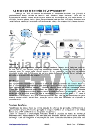 7.3 Topologia de Sistemas de CFTV Digital e IP
        Topologia de CFTV IP baseado em câmeras IP, servidores de vídeo, com gravação e
gerenciamento remoto através de servidor NVR (Network Video Recorder). Para isso os
equipamentos deverão possuir conectividade através da implantação de uma rede privada ou
utilização de rede pública, sendo dessa forma acessível pelo servidor NVR além de terem uma
capacidade de banda de transmissão suficiente para o tráfego das imagens de todas as câmeras.




Câmeras IP
As câmeras IP são uma solução integrada de transmissão de imagem, voz e dados via protocolo
de rede TCP-IP com formato digital que possibilitam acesso as imagens em tempo real de
qualquer lugar do mundo pela internet através de um navegador ou por um computador
conectado a rede local (LAN) aonde as câmeras estão instaladas, através de um software de
gerenciamento e administração próprio.


Web Servers
São equipamentos destinados a converter os sinais de vídeo provenientes de câmeras de CFTV
para o sistema digital, convertendo o sinal analógico para um sinal capaz de ser transmitido em
redes baseadas em TCP/IP e Internet. O sistema é formado pelas câmera(s), web server, switch
ou hub e PC com software de gerenciamento. As câmeras analógicas são conectadas ao servidor
de vídeo por cabeamento coaxial, sendo o sinal de vídeo digitalizado e compactado pelo web
server que fica acessível através da rede e transporta as informações de vídeo o PC, onde é
visualizado e armazenado em HDs. Caracterizando-se pelo uso de de dispositivos de rede
ethernet convencionais, escalonável, gravação remota além das facilidades de expansão e
gerenciamento.


Principais Benefícios
Possibilidade de acesso local ou remoto através de software de gravação, monitoramento e
gerenciamento próprio. Permitem a gravação de imagens no HD de um computador ou em mídias
ópticas (CD, DVD) facilitando a sua pesquisa e recuperação.
Custos de instalação e manutenção reduzidos devido a utilização de redes de internet já
existentes sem a necessidade de uma infra-estrutura dedicada, além de possuir baixo consumo
de energia. Além de trafegarem as informações de forma bidirecional através de protocolos com


Http://www.guiadocftv.com.br/               42 de 56                    Marcelo Peres – CFTV Básico
 