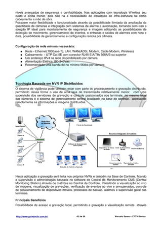 níveis avançados de segurança e confiabilidade. Nas aplicações com tecnologia Wireless seu
custo é ainda menor, pois não há a necessidade de instalação de infra-estrutura tal como
cabeamento e mão de obra.
Possuem maior flexibilidade e funcionalidade através da possibilidade ilimitada da ampliação da
quantidade de câmeras e integração com sistemas de alarme e automação, tornando com isso a
solução IP ideal para monitoramento de segurança e imagem utilizando as possibilidades de
detecção de movimento, gerenciamento de eventos, e entradas e saídas de alarmes com hora e
data, possibilidade de gerenciamento e configuração remota por câmera.


Configuração de rede mínima necessária:
   ●    Rede - Ethernet(100Base-T), LAN, WAN(ADSL Modem, Cable Modem, Wireless)
   ●    Cabeamento - UTP Cat 5E com conector RJ45 EIA/TIA 568A/B ou superior
   ●    Um endereço IPv4 na rede disponibilizado por câmera
   ●    Alimentação Elétrica 100-240Vac
   ●    Recomendada uma banda de no mínimo 96kbs por câmera




Topologia Baseada em NVR IP Distribuídos
O sistema de vigilância pode também estar com parte do processamento e gravação distribuída,
permitindo dessa forma o uso de uma taxa de transmissão relativamente menor, com uma
supervisão dos servidores de gravação e controle posicionados nos terminais, no mesmo local
das câmeras e o sistema de gerenciamento central localizado na base de controle, acessando
remotamente as informações e imagens distribuídas.




Nesta aplicação a gravação será feita nos próprios NVRs e também na Base de Controle, ficando
a supervisão e administração baseada no software de Central de Monitoramento CMS (Central
Monitoring Station) através de matrizes na Central de Controle. Permitindo a visualização ao vivo
de imagens, visualização de gravações, verificação de eventos ao vivo e armazenados, controle
de posicionamento de dispositivos móveis, processos de backup, alarmes e supervisão geral dos
terminais.

Principais Benefícios
Possibilidade de acesso e gravação local, permitindo a gravação e visualização remota através


Http://www.guiadocftv.com.br/                43 de 56                    Marcelo Peres – CFTV Básico
 