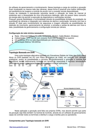 de software de gerenciamento e monitoramento. Nessa topologia a carga de controle e gravação
ficam localizadas na mesma rede das câmeras, dessa forma é possível uma melhor distribuição
da transferência de imagens e controle de acordo com a conexão remota disponibilizada.
Custos de instalação e manutenção reduzidos devido a utilização de redes de internet já
existentes sem a necessidade de uma infra-estrutura dedicada, além de possuir baixo consumo
de energia além de permitir a execução de diagnósticos e verificações remotas.
Possuem grande flexibilidade e funcionalidade através da possibilidade ilimitada da ampliação da
quantidade de câmeras e integração com sistemas de alarme e automação, tornando com isso a
solução IP ideal para monitoramento de segurança e imagem utilizando as possibilidades de
detecção de movimento, gerenciamento de eventos, e entradas e saídas de alarmes com hora e
data, possibilidade de gerenciamento e configuração remota por câmera.


Configuração de rede mínima necessária:
   ●    Rede - Ethernet(100Base-T), LAN, WAN(ADSL Modem, Cable Modem, Wireless)
   ●    Cabeamento - UTP Cat 5E com conector RJ45 EIA/TIA 568A/B ou superior
   ●    Um endereço IPv4 na rede disponibilizado por câmera/servidor
   ●    Alimentação Elétrica 100-240Vac




Topologia Baseada em DVR
       Uma outra topologia alternativa baseada em Gravadores Digitais de Vídeo tipo DVR Stand
Alone ou DVR baseado em PC com Placa de Captura de Vídeo, em conjunto com câmeras
analógicas, porém as possibilidades e recursos de monitoramento e gravação e controle dos
dispositivos seriam relativamente limitadas em termos de capacidade e recursos remotamente
gerenciáveis, assim como capacidades de expansões e futuras aplicações.




       Nesta aplicação a gravação será feita nos próprios DVRs, mas deverá permitir que parte
da gravação seja feita também na Central de Controle, através de um software de gerenciamento
capaz de controlar todos os terminais e distribuir a carga e tarefas para os operadores.


Componentes para Topologia baseada em DVR


Http://www.guiadocftv.com.br/               44 de 56                    Marcelo Peres – CFTV Básico
 