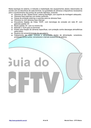 Nesta topologia do sistema, é indicada a implantação dos equipamentos abaixo relacionados de
acordo com os descritivos de cada terminal, na quantidade de câmeras e dispositivos necessários
para o monitoramento dos pontos de controle definidos, incluindo:
   ● Câmeras do tipo “Speed Dome” externa Day/Night, com suporte de montagem adequado;
   ● Câmeras fixas externas com lentes varifocais;
   ● Caixas de proteção externas e suportes para as câmeras fixas;
   ● Câmeras ou mini câmeras fixas internas;
   ● Gravadores Digitais de Vídeo “DVR”, com tecnologia de conexão em rede IP, com
       gabinete padrão 19”;
   ● Racks padrão 19”, com no mínimo 5U.
   ● Nobreak´s 1kVA para os terminais
   ● Postes para fixação de câmeras específicas, com proteção contra descargas atmosféricas
       (pára-raios).
   ● Quadros de comando/energia de uso externo.
   ● Cabeamento de vídeo, controle e alimentação, fontes de alimentação, conectores,
       protetores contra surtos, conversores e demais acessórios do sistema.




Http://www.guiadocftv.com.br/               45 de 56                    Marcelo Peres – CFTV Básico
 