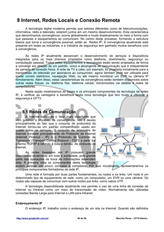 8 Internet, Redes Locais e Conexão Remota
       A tecnologia digital moderna permite que setores diferentes como de telecomunicações,
informática, rádio e televisão, estarem juntos em um mesmo desenvolvimento. Esta característica
que denominamos convergência, ocorre globalmente e muda drasticamente os meio e forma com
que pessoas e equipamentos se comunicam. No centro deste processo, formando a estrutura
básica que torna a convergência possível, estão as Redes IP. A convergência atualmente está
presente em todas as indústrias, e a indústria de segurança tem ganhado muitos benefícios com
a convergência.

       As redes IP atualmente alavancam o desenvolvimento de serviços e dispositivos
integrados para os mais diversos propósitos como telefonia, divertimento, segurança ou
computação pessoal. Todos estes equipamentos e tecnologias estão sendo projetados de forma
a convergir em direção de um padrão único e abrangente de comunicação que é independente
da camada de conexão física. A rede de TV a cabo, por exemplo, foi projetada inicialmente para a
transmissão de televisão por assinatura ao consumidor, agora também pode ser utilizada para
enviar correio eletrônico, navegação Web, ou até mesmo monitorar um DVR ou câmera IP
remotamente. Além disso, estas características da convergência estão também disponíveis sobre
outras redes físicas, ex. telefonia fixa, telefonia celular, transmissões via satélite e redes de
computadores.
       Nesta seção mostraremos as bases e os principais componentes da tecnologia de redes
IP, e verificar as vantagens e benefícios desta nova tecnologia que tem muito a oferecer a
segurança e CFTV.



     8.1 Redes de Comunicação
        A Internet tornou-se o fator mais importante que
vêm guiando o processo de convergência. Isto é devido
principalmente ao fato que o conjunto de protocolos da
Internet tornou-se um padrão compartilhado usado em
quase todos os serviços. O conjunto de protocolos de
Internet consiste principalmente do Protocolo de Internet
(Internet Protocol - IP) e o Protocolo de Controle de
Transporte (Transport Control Protocol - TCP); a partir daí
o termo TCP/IP é referido à toda a família de protocolo de
internet.
        As redes baseadas em IP possuem grande
importância atualmente em toda a sociedade, pois grande
parte das operações de troca de informações dependem
dela. À primeira vista os componentes desta tecnologia
podem parecer um pouco confusos e complexos. Por isso inicialmente, apresentaremos os
principais componentes formadores de rede IP.
      Uma rede é formada por duas partes fundamentais, os nodos e os links. Um nodo é um
determinado tipo de equipamento de rede, como um computador, um DVR ou uma câmera. Os
nodos são capazes de comunicar com outros nodos por links, como cabos UTP.
       A tecnologia disponibilizada atualmente nos permite o uso de uma linha de conexão de
Internet ou Intranet como um meio de transmissão de vídeo. Normalmente são utilizadas
conexões Banda Larga para Internet e LAN para Intranet.


Endereçamento IP
        O endereço IP, trabalha como o endereço de um site na Internet. Quando são definidos


Http://www.guiadocftv.com.br/                46 de 56                    Marcelo Peres – CFTV Básico
 