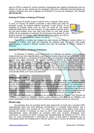 para um DVR ou câmera IP, tornam possível a visualização das imagens remotamente como se
fossem um site na web, através de um navegador web como o Microsoft Internet Explorer por
exemplo, bastando para isso a digitação do endereço IP na barra de endereços. (Por exemplo
200.143.84.124)

Endereço IP Público e Endereço IP Privado

        Endereço IP público é para a internet como o exemplo citado acima.
É como um número de telefone conectado a rede pública que pode ser
chamado a partir de qualquer telefone conectado a este serviço. Já um
Endereço IP Privado, opera como se fosse um ramal de uma central
telefônica PABX dentro de uma empresa, ou seja trabalha somente dentro
de uma área limitada como uma rede local (LAN) ou uma rede remota
(WAN). Se for designado um endereço IP privado para uma câmera IP, será
possível acessar as imagens desta câmera dentro do sistema da LAN ou
WAN, porém não será possível o acesso via Internet.
       Para permitir o acesso das imagens de vídeo através da Internet é preciso atribuir um
Endereço IP Público, que pode ser acessado de qualquer parte do mundo onde esteja
disponibilizado o acesso a Internet. Existem dois tipos de Endereço IP Público: Estático e
Dinâmico.

Endereço IP Estático e Endereço IP Dinâmico

        O Endereço IP Estático, como mencionado no endereço de exemplo, é um endereço
independente que será disponibilizado e permanecerá sempre disponível para a conexão. Já um
Endereço IP Dinâmico, ou Endereço IP Flutuante não é um endereço independente e o mesmo é
dividido entre vários assinantes. Ele também trabalha na Internet da mesma maneira que o
Estático, porém, o endereço é modificado cada vez que é feita a conexão. Quando uma câmera
IP tiver de ser designada com Endereço IP Dinâmico, certifique-se que a câmera IP suporta estas
condições. Procure no site do fabricante um listagem como os usuários que utilizam Endereço IP
Dinâmico. De qualquer forma, o Endereço Dinâmico não é tão conveniente como o Endereço
Estático, sendo assim, prefira sempre a utilização de um Endereço IP Estático quando instalar
uma conexão ADSL ou E1 para uma câmera IP.


Redes Locais - LAN
       Redes Locais ou LANs, (Local Area Network) ou WAN, Wide Area Network (Rede
Remota) possuem uma infra estrutura lógica que permite a interconexão e troca de informações e
serviços entre vários computadores, em uma determinada área ou empresa. Os dispositivos de
rede como computadores, impressoras, servidores, DVRs, câmera IP, etc podem ser conectados
a uma LAN ou WAN de forma a permitir que os outros computadores compartilhem seus recursos
e suas informações, incluindo as informações e gravações de vídeo. Os computadores podem ser
conectados a LAN ou WAN através de conectores RJ45, de acordo com a topologia da rede.
       Existem basicamente 3 velocidades de conexão: Ethernet de 10Mbps, Fast Ethernet de
100Mbps e a Gigabit de 1000Mbps. Sendo a mais utilizada a Fast Ethernet de 100Mbps, que
possui velocidade e banda suficiente para a maioria das aplicações normais em rede local.
Banda Larga
       Os principais tipos de conexões banda larga disponíveis no brasil são a conexão ADSL
disponibilizada sobre uma linha telefônica convencional e a conexão Cable Modem, que é
disponibilizada sobre uma conexão de TV a cabo, além dessas temos alguns locais onde a
conexão de internet é fornecida via rádio ou Wi-fi. Para estes serviços são normalmente
disponibilizadas várias velocidades de conexões tanto para usuários domésticos como
corporativos. A escolha da melhor conexão para disponibilização de sistemas de CFTV, deve
levar em conta principalmente a velocidade de upload, a qual define a velocidade que as
informações podem ser enviadas para a internet, quanto maior o número de câmeras, número de


Http://www.guiadocftv.com.br/               47 de 56                    Marcelo Peres – CFTV Básico
 