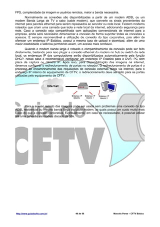 FPS, complexidade da imagem e usuários remotos, maior a banda necessária.
        Normalmente as conexões são disponibilizadas a partir de um modem ADSL ou um
modem Banda Larga de TV a cabo (cable modem), que converte os sinais provenientes da
internet para pacotes ethernet para serem repassados ao servidor ou rede local. Existem modems
roteados que criam uma camada que isola a rede local da internet, adicionando segurança para
rede. Caso a conexão seja compartilhada com aplicações convencionais de internet para a
empresa, ainda será necessário dimensionar a conexão de forma suportar todas as conexões e
acessos. É sempre recomendável a utilização de conexão do tipo corporativa, pois além de
oferecer um endereço IP Estático, possui a mesma taxa de upload e download, além de uma
maior estabilidade e latência permitindo assim, um acesso mais confiável.
        Quando o modem banda larga é roteado o compartilhamento da conexão pode ser feito
diretamente, bastando para isso plugar a conexão ethernet do modem no hub ou switch da rede
local, os endereços IP dos computadores serão disponibilizados automaticamente pela função
DHCP, nesse caso é recomendável configurar um endereço IP Estático para o DVR, PC com
placa de captura ou câmera IP. Após isso, para disponibilização das imagens na internet,
devemos configurar o redirecionamento de portas no roteador. O redirecionamento de portas é o
processo de encaminhamento das requisições de conexão externas feitas via internet, para o
endereço IP interno do equipamento de CFTV, o redirecionamento deve ser feito para as portas
utilizadas pelo equipamento de CFTV.




       Para o acesso remoto das imagens pode ser usada sem problemas uma conexão do tipo
ADSL residencial ou mesmo banda larga via cable modem, as quais possui um custo muito mais
baixo do que a conexão corporativa. Eventualmente, em caso de necessidade, é possível utilizar
até uma conexão via modem discado de 56k.




Http://www.guiadocftv.com.br/              48 de 56                    Marcelo Peres – CFTV Básico
 