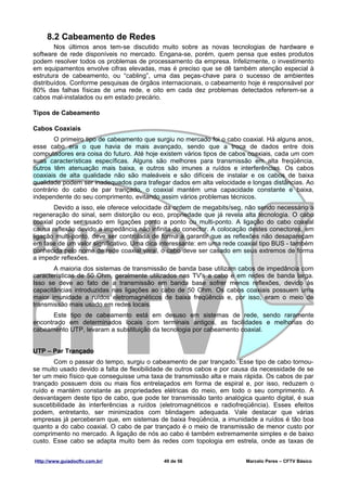 8.2 Cabeamento de Redes
        Nos últimos anos tem-se discutido muito sobre as novas tecnologias de hardware e
software de rede disponíveis no mercado. Engana-se, porém, quem pensa que estes produtos
podem resolver todos os problemas de processamento da empresa. Infelizmente, o investimento
em equipamentos envolve cifras elevadas, mas é preciso que se dê também atenção especial à
estrutura de cabeamento, ou “cabling”, uma das peças-chave para o sucesso de ambientes
distribuídos. Conforme pesquisas de órgãos internacionais, o cabeamento hoje é responsável por
80% das falhas físicas de uma rede, e oito em cada dez problemas detectados referem-se a
cabos mal-instalados ou em estado precário.

Tipos de Cabeamento

Cabos Coaxiais
       O primeiro tipo de cabeamento que surgiu no mercado foi o cabo coaxial. Há alguns anos,
esse cabo era o que havia de mais avançado, sendo que a troca de dados entre dois
computadores era coisa do futuro. Até hoje existem vários tipos de cabos coaxiais, cada um com
suas características específicas. Alguns são melhores para transmissão em alta freqüência,
outros têm atenuação mais baixa, e outros são imunes a ruídos e interferências. Os cabos
coaxiais de alta qualidade não são maleáveis e são difíceis de instalar e os cabos de baixa
qualidade podem ser inadequados para trafegar dados em alta velocidade e longas distâncias. Ao
contrário do cabo de par trançado, o coaxial mantém uma capacidade constante e baixa,
independente do seu comprimento, evitando assim vários problemas técnicos.
       Devido a isso, ele oferece velocidade da ordem de megabits/seg, não sendo necessário a
regeneração do sinal, sem distorção ou eco, propriedade que já revela alta tecnologia. O cabo
coaxial pode ser usado em ligações ponto a ponto ou multi-ponto. A ligação do cabo coaxial
causa reflexão devido a impedância não infinita do conector. A colocação destes conectores, em
ligação multi-ponto, deve ser controlada de forma a garantir que as reflexões não desapareçam
em fase de um valor significativo. Uma dica interessante: em uma rede coaxial tipo BUS - também
conhecida pelo nome de rede coaxial varal, o cabo deve ser casado em seus extremos de forma
a impedir reflexões.
       A maioria dos sistemas de transmissão de banda base utilizam cabos de impedância com
características de 50 Ohm, geralmente utilizados nas TV's a cabo e em redes de banda larga.
Isso se deve ao fato de a transmissão em banda base sofrer menos reflexões, devido às
capacitâncias introduzidas nas ligações ao cabo de 50 Ohm. Os cabos coaxiais possuem uma
maior imunidade a ruídos eletromagnéticos de baixa freqüência e, por isso, eram o meio de
transmissão mais usado em redes locais.
       Este tipo de cabeamento está em desuso em sistemas de rede, sendo raramente
encontrado em determinados locais com terminais antigos, as facilidades e melhorias do
cabeamento UTP, levaram a substituição da tecnologia por cabeamento coaxial.


UTP – Par Trançado
       Com o passar do tempo, surgiu o cabeamento de par trançado. Esse tipo de cabo tornou-
se muito usado devido a falta de flexibilidade de outros cabos e por causa da necessidade de se
ter um meio físico que conseguisse uma taxa de transmissão alta e mais rápida. Os cabos de par
trançado possuem dois ou mais fios entrelaçados em forma de espiral e, por isso, reduzem o
ruído e mantém constante as propriedades elétricas do meio, em todo o seu comprimento. A
desvantagem deste tipo de cabo, que pode ter transmissão tanto analógica quanto digital, é sua
suscetibilidade às interferências a ruídos (eletromagnéticos e radiofreqüência). Esses efeitos
podem, entretanto, ser minimizados com blindagem adequada. Vale destacar que várias
empresas já perceberam que, em sistemas de baixa freqüência, a imunidade a ruídos é tão boa
quanto a do cabo coaxial. O cabo de par trançado é o meio de transmissão de menor custo por
comprimento no mercado. A ligação de nós ao cabo é também extremamente simples e de baixo
custo. Esse cabo se adapta muito bem às redes com topologia em estrela, onde as taxas de


Http://www.guiadocftv.com.br/               49 de 56                    Marcelo Peres – CFTV Básico
 