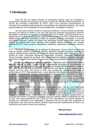 1 Introdução

        Este livro tem por objetivo fornecer as informações básicas sobre as tecnologias e
equipamentos utilizados em aplicações de Circuito Fechado de Televisão. Buscamos elaborar um
resumo dos principais componentes do CFTV, assim como descrever resumidamente os
conceitos mais importantes deste segmento importantíssimo da segurança eletrônica, que cresce
exponencialmente, com a integração de novos equipamento, tecnologias e soluções.
         Se você está iniciando na área de segurança eletrônica e circuito fechado de televisão,
este guia com certeza irá auxilia-lo a ter uma visão geral dos principais equipamentos, sistemas,
tecnologias e aplicações de mercado. O conteúdo deste livro é básico e foi desenvolvido com o
objetivo de ser um ponto de partida para o aprendizado de sistemas de CFTV. Certamente muitos
detalhamentos não foram abordados e todos os capítulos possuem ramificações e inúmeras
informações adicionais. Apesar de manter uma abordagem técnica, procuramos manter uma
didática que permita servir como referência para qualquer pessoa interessada em conhecer
sistemas de CFTV, como usuários, integradores, vendedores, operadores, instaladores, técnicos,
etc.
        Principais Componentes de um Sistema de Segurança: Cercas, Muros e Contenção,
Cães de Guarda, Patrulha, Seguranças, Alarmes, Detecção, Proteção Perimetral, Detecção de
Incêndio, Monitoramento, Sistemas de Controle de Acesso, Biometria, RFID, Sistemas de CFTV,
Análise de Vídeo, Automação Residencial, Automação Comercial, Telemetria, Sistemas de
Intercomunicação, Segurança de Redes. Mas independente do hardware dedicado a aplicação,
as pessoas e procedimentos também são uma peça chave para a operacionalidade do conjunto.
          Desde a primeira edição deste guia em 2004, verificamos uma transformação total no
mercado nacional de CFTV. Surgiram novas necessidades, tecnologias e equipamentos; ao
mesmo tempo que houve também um grande amadurecimento e profissionalização do mercado.
Claro que temos muito a aprender e um longo caminho pela frente, mas de qualquer forma,
olhando para traz, esse novo cenário é muito mais promissor e desafiador para todos os
profissionais do CFTV. Mas paralelamente, a esse desenvolvimento, também presenciamos uma
inundação de equipamentos de baixo custo, juntamente com uma grande quantidade de produtos
piratas, provenientes de países asiáticos em muitos casos através de contrabando, ocasionando o
decréscimo na qualidade e funcionalidade, causando um desequilíbrio no mercado e consequente
baixo desempenho dos sistemas de CFTV, tendo como principais prejuízos diretos a leal
concorrência, usuários mal atendidos, sonegação fiscal e consequente perda de credibilidade por
parte do setor.
         Atualmente, o CFTV não é somente um processo reativo, mas sim uma necessidade
para milhões de pessoas e empresas no mundo inteiro, tanto para a prevenção, análise e
acompanhamento visual de eventos e processos de segurança, produtivos e administrativos. No
Brasil não é diferente, e a cada dia, mais e mais equipamentos desembarcam no nosso mercado,
criando novas possibilidades. Mas é importante termos em mente que só os equipamentos e a
tecnologia não bastam, é necessário qualidade, tanto nos sistemas como na qualificação da mão
de obra. Com nossa experiência com o Guia do CFTV, percebemos uma grande carência no
mercado por informação e por qualificação e felizmente não só por parte dos instaladores e
profissionais, cada vez mais os usuários, também estão buscando conhecimento de forma a ter
parâmetros para melhor escolher seus sistemas.


                                                                Marcelo Peres

                                                                mpperes@guiadocftv.com.br




Http://www.guiadocftv.com.br/                5 de 56                     Marcelo Peres – CFTV Básico
 