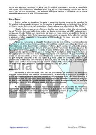 dados mais elevadas permitidas por ele e pela fibra óptica ultrapassam, e muito, a capacidade
das chaves disponíveis com a tecnologia atual. Hoje em dia, o par trançado também está sendo
usado com sucesso em conjunto com sistemas ATM para viabilizar o tráfego de dados a uma
velocidade extremamente alta: 155 megabits/seg.


Fibras Óticas
        Quando se fala em tecnologia de ponta, o que existe de mais moderno são os cabos de
fibra óptica. A transmissão de dados por fibra óptica é realizada pelo envio de um sinal de luz
codificado, dentro do domínio de freqüência do infravermelho a uma velocidade de 10 a 15 Mhz.
        O cabo óptico consiste em um filamento de sílica e de plástico, onde é feita a transmissão
da luz. As fontes de transmissão de luz podem ser diodos emissores de luz (LED) ou lasers semi-
condutores. O cabo óptico com transmissão de laser é o mais eficiente em potência devido a
espessura reduzida do feixe. Já os transmissores com diodos emissores de luz são mais baratos
e possuem melhor adaptação à temperatura ambiente, tendo por isso, um ciclo de vida
relativamente maior.
         Apesar de mais caros, a utilização do cabeamento de fibra óptica é recompensada pela
imunidade a interferências eletromagnéticos, eletrostáticas e radiofreqüências e permitindo um
total isolamento entre transmissor e receptor. Portanto, quem deseja ter uma rede segura,
preservar dados de qualquer tipo de ruído e ter velocidade na transmissão de dados, os cabos de
fibra óptica são a melhor opção do mercado. O cabo de fibra óptica pode ser utilizado tanto em
ligações ponto a ponto quanto em ligações multi-ponto. A exemplo do cabo de par trançado, a
fibra óptica também está sendo muito usada em conjunto com sistemas ATM, que transmitem os
dados em alta velocidade. O tipo de cabeamento mais usado em ambientes internos (LANs) é o
de par trançado, enquanto o de fibra óptica é o mais usado em ambientes externos. Um
cabeamento de fibra ótica tem uma largura de banda típica em torno de 1ghz, o suficiente para
utilizar-se os serviços mais corriqueiros de Internet e redes (FTP, e-mail, Web, videoconferência
etc.) com muita folga, assumindo-se um comprimento máximo de 1,5 Km.


Wireless
        Atualmente a área de redes, tem tido um crescimento na tendência de dispositivos
Wireless ou em termos mais básicos sistemas sem fio, de forma que a mobilidade notebooks e
outros equipamentos portáteis tem uma interface e compatibilidade direta com outros sistemas e
equipamentos sem fio. Facilitando ainda mais a mobilidade dos sistemas e conexão das estações
de rede. Existe também uma grande tendência que as câmeras IP wireless tenham um mercado
de aplicação, dada a sua facilidade de instalação e recursos disponíveis.

       As distâncias médias envolvidas nos sistemas Wireless tem um máximo de 100 metros
dependendo dos equipamentos, mas a tendência é que sejam desenvolvidos cada vez mais
dispositivos nesta tecnologia com o conseqüente aumento de qualidade e capacidades. Uma das
grandes preocupações neste sistema é a segurança e a privacidade.




Http://www.guiadocftv.com.br/                50 de 56                     Marcelo Peres – CFTV Básico
 
