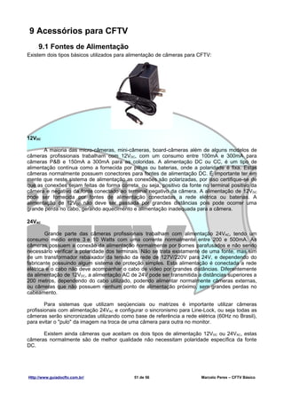 9 Acessórios para CFTV
     9.1 Fontes de Alimentação
Existem dois tipos básicos utilizados para alimentação de câmeras para CFTV:




12VDC

       A maioria das micro-câmeras, mini-câmeras, board-câmeras além de alguns modelos de
câmeras profissionais trabalham com 12VDC, com um consumo entre 100mA e 300mA para
câmeras P&B e 150mA a 300mA para as coloridas. A alimentação DC ou CC, é um tipo de
alimentação contínua como a fornecida por pilhas ou baterias, onde a polaridade é fixa. Estas
câmeras normalmente possuem conectores para fontes de alimentação DC. É importante ter em
mente que neste sistema de alimentação as conexões são polarizadas, por isso certifique-se de
que as conexões sejam feitas de forma correta, ou seja, positivo da fonte no terminal positivo da
câmera e negativo da fonte conectado ao terminal negativo da câmera. A alimentação de 12VDC
pode ser fornecida por fontes de alimentação conectadas a rede elétrica ou baterias. A
alimentação de 12VDC não deve ser passada por grandes distâncias pois pode ocorrer uma
grande perda no cabo, gerando aquecimento e alimentação inadequada para a câmera.

24VAC

        Grande parte das câmeras profissionais trabalham com alimentação 24VAC, tendo um
consumo médio entre 3 e 10 Watts com uma corrente normalmente entre 200 e 500mA. As
câmeras possuem a conexão da alimentação normalmente por bornes parafusados e não sendo
necessário verificar a polaridade dos terminais. Não se trata exatamente de uma fonte, mas sim
de um transformador rebaixador da tensão da rede de 127V/220V para 24V, e dependendo do
fabricante possuindo algum sistema de proteção simples. Esta alimentação é conectada a rede
elétrica e o cabo não deve acompanhar o cabo de vídeo por grandes distâncias. Diferentemente
da alimentação de 12VDC, a alimentação AC de 24V pode ser transmitida a distâncias superiores a
200 metros, dependendo do cabo utilizado, podendo alimentar normalmente câmeras externas,
ou câmeras que não possuem nenhum ponto de alimentação próximo, sem grandes perdas no
cabeamento.

        Para sistemas que utilizam seqüenciais ou matrizes é importante utilizar câmeras
profissionais com alimentação 24VAC e configurar o sincronismo para Line-Lock, ou seja todas as
câmeras serão sincronizadas utilizando como base de referência a rede elétrica (60Hz no Brasil),
para evitar o "pulo" da imagem na troca de uma câmera para outra no monitor.

      Existem ainda câmeras que aceitam os dois tipos de alimentação 12VDC ou 24VAC, estas
câmeras normalmente são de melhor qualidade não necessitam polaridade específica da fonte
DC.




Http://www.guiadocftv.com.br/                51 de 56                    Marcelo Peres – CFTV Básico
 