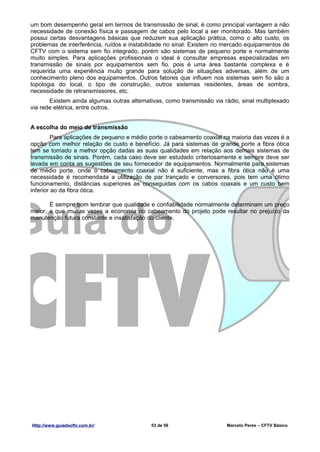 um bom desempenho geral em termos de transmissão de sinal, é como principal vantagem a não
necessidade de conexão física e passagem de cabos pelo local a ser monitorado. Mas também
possui certas desvantagens básicas que reduzem sua aplicação prática, como o alto custo, os
problemas de interferência, ruídos e instabilidade no sinal. Existem no mercado equipamentos de
CFTV com o sistema sem fio integrado, porém são sistemas de pequeno porte e normalmente
muito simples. Para aplicações profissionais o ideal é consultar empresas especializadas em
transmissão de sinais por equipamentos sem fio. pois é uma área bastante complexa e é
requerida uma experiência muito grande para solução de situações adversas, além de um
conhecimento pleno dos equipamentos. Outros fatores que influem nos sistemas sem fio são a
topologia do local, o tipo de construção, outros sistemas residentes, áreas de sombra,
necessidade de retransmissores, etc.
       Existem ainda algumas outras alternativas, como transmissão via rádio, sinal multiplexado
via rede elétrica, entre outros.


A escolha do meio de transmissão
         Para aplicações de pequeno e médio porte o cabeamento coaxial na maioria das vezes é a
opção com melhor relação de custo e benefício. Já para sistemas de grande porte a fibra ótica
tem se tornado a melhor opção dadas as suas qualidades em relação aos demais sistemas de
transmissão de sinais. Porém, cada caso deve ser estudado criteriosamente e sempre deve ser
levada em conta as sugestões de seu fornecedor de equipamentos. Normalmente para sistemas
de médio porte, onde o cabeamento coaxial não é suficiente, mas a fibra ótica não é uma
necessidade é recomendada a utilização de par trançado e conversores, pois tem uma ótimo
funcionamento, distâncias superiores as conseguidas com os cabos coaxais e um custo bem
inferior ao da fibra ótica.

       É sempre bom lembrar que qualidade e confiabilidade normalmente determinam um preço
maior, e que muitas vezes a economia no cabeamento do projeto pode resultar no prejuízo da
manutenção futura constante e insatisfação do cliente.




Http://www.guiadocftv.com.br/               53 de 56                    Marcelo Peres – CFTV Básico
 