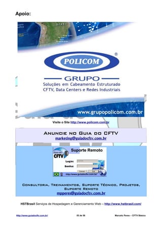 Apoio:




                                Visite o Site http://www.policom.com.br


                         Anuncie no Guia do CFTV
                                 marketing@guiadocftv.com.br




     Consultoria, Treinamentos, Suporte Técnico, Projetos,
                        Suporte Remoto
                     mpperes@guiadocftv.com.br

    HSTBrasil Serviços de Hospedagem e Gerenciamento Web – http://www.hstbrasil.com/


Http://www.guiadocftv.com.br/                   55 de 56                  Marcelo Peres – CFTV Básico
 