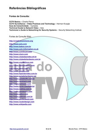 Referências Bibliográficas

Fontes de Consulta:

CCTV Basics – Charlie Pierce
CCTV Surveillance – Video Practices and Technology – Herman Kruegle
Guia de Conectividade – Cyclades
Technical Guide to Network Video – Axis
Technician´s Guide to Networking for Security Systems – Security Networking Institute


Fontes de Consulta Web:

http://creativecommons.org
http://www.axis.com
http://www.baboo.com.br
http://www.cctv-information.co.uk
http://www.cctvforum.com
http://www.cisco.com
http://www.clubedasredes.eti.br
http://www.clubedohardware.com.br
http://www.coyotelinux.com
http://www.dellcomputer.com
http://www.devin.com.br
http://www.google.com
http://www.fazendovideo.com.br
http://www.guiadohardware.net
http://www.guiadocftv.com.br
http://www.lanshack.com
http://www.lantronix.com
http://www.lycos.com/tutorial
http://www.malima.com.br
http://www.panasonic.com
http://www.pelco.com
http://www.policom.com.br
http://www.portforward.com
http://www.routerdesign.com
http://www.wikipedia.com




Http://www.guiadocftv.com.br/              56 de 56                   Marcelo Peres – CFTV Básico
 
