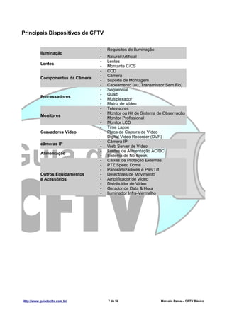 Principais Dispositivos de CFTV


                                   •   Requisitos de Iluminação
           Iluminação
                                   •   Natural/Artificial
                                   •   Lentes
           Lentes
                                   •   Montante C/CS
                                   •   CCD
                                   •   Câmera
           Componentes da Câmera
                                   •   Suporte de Montagem
                                   •   Cabeamento (ou, Transmissor Sem Fio)
                                   •   Seqüencial
                                   •   Quad
           Processadores
                                   •   Multiplexador
                                   •   Matriz de Vídeo
                                   •   Televisores
                                   •   Monitor ou Kit de Sistema de Observação
           Monitores
                                   •   Monitor Profissional
                                   •   Monitor LCD
                                   •   Time Lapse
           Gravadores Vídeo        •   Placa de Captura de Vídeo
                                   •   Digital Video Recorder (DVR)
                                   •   Câmera IP
           câmeras IP
                                   •   Web Server de Vídeo
                                   •   Fontes de Alimentação AC/DC
           Alimentação
                                   •   Sistema de No-Break
                                   •   Caixas de Proteção Externas
                                   •   PTZ Speed Dome
                                   •   Panoramizadores e Pan/Tilt
           Outros Equipamentos     •   Detectores de Movimento
           e Acessórios            •   Amplificador de Vídeo
                                   •   Distribuidor de Vídeo
                                   •   Gerador de Data & Hora
                                   •   Iluminador Infra-Vermelho




Http://www.guiadocftv.com.br/          7 de 56                    Marcelo Peres – CFTV Básico
 