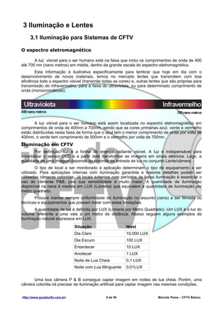 3 Iluminação e Lentes
     3.1 Iluminação para Sistemas de CFTV

O espectro eletromagnético

       A luz visível para o ser humano está na faixa que inclui os comprimentos de onda de 400
até 700 nm (nano metros) em média, dentro da grande escala do espectro eletromagnético.
        Esta informação é ilustrativa especificamente para lembrar que hoje em dia com o
desenvolvimento de novos materiais, temos no mercado lentes que transmitem com boa
eficiência todo o espectro visível (transmite todas as cores) e, outras lentes que são próprias para
transmissão do infravermelho, para a faixa do ultravioleta, ou para determinado comprimento de
onda (monocromáticas).




       A luz visível para o ser humano está assim localizada no espectro eletromagnético em
comprimentos de onda de 400nm a 700nm, sendo que as cores primárias azul, verde e vermelho
estão distribuídas nesta faixa de forma que o azul tem o menor comprimento de onda por volta de
400nm, o verde tem comprimento de 500nm e o vermelho por volta de 700nm.
Iluminação em CFTV
        Por definição, luz é a forma de energia radiante visível. A luz é indispensável para
sensibilizar o sensor CCD e a partir dele transformar as imagens em sinais elétricos. Logo, a
qualidade de uma imagem depende do controle da entrada de luz no conjunto Lente/câmera.
        O tipo de local a ser monitorado e aplicação determinam o tipo de equipamento a ser
utilizado. Para aplicações internas com iluminação garantida e maiores detalhes podem ser
utilizadas câmeras coloridas. Já locais externos com períodos de baixa iluminação é essencial o
uso de câmeras P&B, pois sua sensibilidade é muito maior. A quantidade de iluminação
disponível na cena é medida em LUX (Lúmens) que equivalem a quantidade de iluminação por
metro quadrado.
       Procure manter sempre uniformidade de iluminação no assunto (cena) a ser filmado ou
técnicas e equipamentos que possam tratar com estas limitações.
       A quantidade de luz é definida por LUX (Lúmens por Metro Quadrado). Um LUX é a luz do
volume referente a uma vela a um metro de distância. Abaixo seguem alguns exemplos de
iluminação natural expressos em LUX.
                                Situação                  Nível
                                Dia Claro                 10.000 LUX
                                Dia Escuro                100 LUX
                                Entardecer                10 LUX
                                Anoitecer                 1 LUX
                                Noite de Lua Cheia        0,1 LUX
                                Noite com Lua Minguante   0,01LUX


      Uma boa câmera P & B consegue captar imagem em noites de lua cheia. Porém, uma
câmera colorida irá precisar de iluminação artificial para captar imagem nas mesmas condições.


Http://www.guiadocftv.com.br/                   8 de 56                    Marcelo Peres – CFTV Básico
 