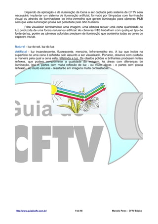 Dependo da aplicação e da iluminação da Cena a ser captada pelo sistema de CFTV será
necessário implantar um sistema de iluminação artificial, formado por lâmpadas com iluminação
visual ou através de iluminadores de infra-vermelho que geram iluminação para câmeras P&B
sem que esta iluminação possa ser percebida pelo olho humano.
       Para visualizar corretamente uma imagem, uma câmera requer uma certa quantidade de
luz produzida de uma forma natural ou artificial. As câmeras P&B trabalham com qualquer tipo de
fonte de luz, porém as câmeras coloridas precisam de iluminação que contenha todas as cores do
espectro visível.


Natural - luz do sol, luz da lua
Artificial - luz incandescente, fluorescente, mercúrio, Infravermelho etc. A luz que incide na
superfície de uma cena é refletida pelo assunto a ser visualizado. Portanto, observe com cuidado
a maneira pela qual a cena está refletindo a luz. Os objetos polidos e brilhantes produzem fortes
reflexos, que podem comprometer a qualidade da imagem. As áreas com diferenças de
iluminação, isto é, partes com muita reflexão de luz - ou muito claras - e partes com pouca
reflexão - ou muito escuras - resultarão em imagens muito contrastadas.




Http://www.guiadocftv.com.br/                9 de 56                     Marcelo Peres – CFTV Básico
 