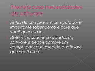 Antes de comprar um computador é
importante saber como e para que
você quer usa-lo.
 Determine suas necessidades de
software e depois compre um
computador que execute o software
que você usará.
 
