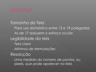 • Tamanho da Tela
– Para uso doméstico entre 15 e 19 polegadas
– As de 17 reduzem o esforço ocular.
• Legibilidade da tela
– Tela clara
– Mínimos de tremulações
• Resolução
– Uma medida do número de pontos, ou
pixels, que pode aparecer na tela.
 