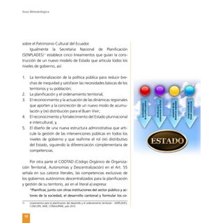 Guía Metodológica
10
sobre el Patrimonio Cultural del Ecuador.
Igualmente la Secretaria Nacional de Planificación
(SENPLADES)�1
establece cinco lineamientos que guían la cons-
trucción de un nuevo modelo de Estado que articula todos los
niveles de gobierno, así:
1.	 La territorialización de la política pública para reducir bre-
chas de inequidad y satisfacer las necesidades básicas de los
territorios y su población;
2.	 La planificación y el ordenamiento territorial;
3.	 El reconocimiento y la actuación de las dinámicas regionales
que aporten a la concreción de un nuevo modo de acumu-
lación y (re) distribución para el Buen Vivir;
4.	 El reconocimiento y fortalecimiento del Estado plurinacional
e intercultural; y,
5.	 El diseño de una nueva estructura administrativa que arti-
cule la gestión de las intervenciones públicas en todos los
niveles de gobierno y que reafirme el rol (re) distributivo
del Estado, siguiendo la diferenciación complementaria de
competencias.
Por otra parte el COOTAD (Código Orgánico de Organiza-
ción Territorial, Autonomías y Descentralización) en el Art. 55
señala en sus catorce literales, las competencias exclusivas de
los gobiernos autónomos descentralizados para la planificación
y gestión de su territorio, así en el literal a) expresa:
“Planificar, junto con otras instituciones del sector público y ac-
tores de la sociedad, el desarrollo cantonal y formular los co-
1)	 Lineamientos para la planificación del desarrollo y el ordenamiento territorial – SENPLADES,
CONCOPE, AME, CONAJUPARE, julio 2010
 