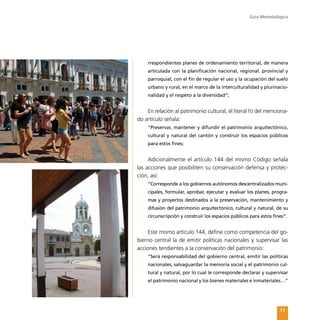 Guía Metodológica
11
rrespondientes planes de ordenamiento territorial, de manera
articulada con la planificación nacional, regional. provincial y
parroquial, con el fin de regular el uso y la ocupación del suelo
urbano y rural, en el marco de la interculturalidad y plurinacio-
nalidad y el respeto a la diversidad”;
En relación al patrimonio cultural, el literal h) del menciona-
do artículo señala:
“Preservar, mantener y difundir el patrimonio arquitectónico,
cultural y natural del cantón y construir los espacios públicos
para estos fines;
Adicionalmente el artículo 144 del mismo Código señala
las acciones que posibiliten su conservación defensa y protec-
ción, así:
“Corresponde a los gobiernos autónomos descentralizados muni-
cipales, formular, aprobar, ejecutar y evaluar los planes, progra-
mas y proyectos destinados a la preservación, mantenimiento y
difusión del patrimonio arquitectónico, cultural y natural, de su
circunscripción y construir los espacios públicos para estos fines”.
Este mismo artículo 144, define como competencia del go-
bierno central la de emitir políticas nacionales y supervisar las
acciones tendientes a la conservación del patrimonio:
“Será responsabilidad del gobierno central, emitir las políticas
nacionales, salvaguardar la memoria social y el patrimonio cul-
tural y natural, por lo cual le corresponde declarar y supervisar
el patrimonio nacional y los bienes materiales e inmateriales…”
 