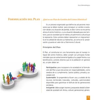 Guía Metodológica
13
¿Qué es un Plan de Gestión del Centro Histórico?
Es un proceso organizado que define las actuaciones nece-
sarias que se deben realizar para conseguir un cambio o evolu-
ción desde una situación de partida, es decir cómo se encuentra
ahora el centro histórico, a una situación deseada para ese terri-
torio, para la sociedad que lo habita y el patrimonio cultural que
la representa. Estos cambios deben representar un mejoramien-
to en la calidad de vida de sus habitantes, así como en la preser-
vación y puesta en valor de su Patrimonio Cultural.
Principios del Plan
El Plan, al constituirse en una herramienta para el manejo in-
tegral del centro histórico, debe cumplir con principios funda-
mentales que van estrechamente ligados al su papel frente a sus
beneficiarios y actores directos que es la población en general;
así, un plan deber ser:
	 Participativo: para incorporar a la sociedad en la formula-
ción del Plan y que esta actúe con responsabilidades, como
veedora de su cumplimiento. (sector público, privado y so-
ciedad civil).
	 Sustentable: Se propenderá al buen uso y cuidado de los
recursos territoriales (naturales, culturales, patrimoniales)
disponibles para garantizar el disfrute de las generaciones
venideras.
	 Incluyente: debe acoger visiones y propuestas desde la diver-
sidad de sociedad civil: étnica, cultural, generacional, género.
Formulación del Plan
 