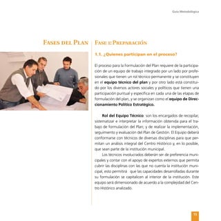 Guía Metodológica
15
Fase 1:Preparación
1.1. ¿Quienes participan en el proceso?
El proceso para la Formulación del Plan requiere de la participa-
ción de un equipo de trabajo integrado por un lado por profe-
sionales que tienen un rol técnico permanente y se constituyen
en el equipo técnico del plan y por otro lado está constitui-
do por los diversos actores sociales y políticos que tienen una
participación puntual y específica en cada una de las etapas de
formulación del plan, y se organizan como el equipo de Direc-
cionamiento Político Estratégico.
Rol del Equipo Técnico: son los encargados de recopilar,
sistematizar e interpretar la información obtenida para el tra-
bajo de formulación del Plan; y de realizar la implementación,
seguimiento y evaluación del Plan de Gestión. El Equipo deberá
conformarse con técnicos de diversas disciplinas para que per-
mitan un análisis integral del Centro Histórico y, en lo posible,
que sean parte de la institución municipal.
Los técnicos involucrados deberán ser de preferencia muni-
cipales y contar con el apoyo de expertos externos que permita
cubrir las disciplinas con las que no cuenta la institución muni-
cipal, esto permitirá que las capacidades desarrolladas durante
su formulación se capitalicen al interior de la institución. Este
equipo será dimensionado de acuerdo a la complejidad del Cen-
tro Histórico analizado.
Fases del Plan
 