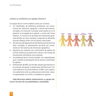 Guía Metodológica
16
¿Cómo se conforma un equipo técnico?
Un equipo técnico mínimo deberá contar con al menos:
•	 Un Coordinador, de preferencia profesional, con conoci-
mientos de urbanismo, geografía o ciencias del territorio,
vinculado a la institución municipal, quién podría ser en lo
posterior el encargado de la gestión y control del Centro
Histórico. Su función es la de dirigir los lineamientos gene-
rales del plan así como coordinar y organizar las diferentes
acciones relativas al Plan con los actores involucrados.
•	 Dos técnicos del departamento de Planificación y/o de otras
áreas vinculadas al ordenamiento territorial con conoci-
miento en SIG (sistemas de información geográfica).
•	 Arquitecto y/o urbanista con conocimiento de gestión de
Centros Históricos y/o patrimonio cultural, y de manejo de
herramientas informáticas como Autocad.
•	 Un profesional de las Ciencias Sociales, con capacidad para
guiar y facilitar la participación de los actores y sistematizar
los aportes.
•	 Profesionales del INPC que brinden asesoría permanente en
los procesos de gestión y preservación del Patrimonio Cul-
tural implícito en el Centro Histórico. El INPC como organis-
mo estatal tiene entre sus atribuciones la de brindar aseso-
ría especializada a los GAD´s y ciudadanía en general.
Cada Municipio deberá redimensionar su equipo téc-
nico en función de sus posibilidades y necesidades.
 