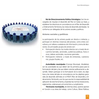 Guía Metodológica
17
Rol de Direccionamiento Político Estratégico: Son los en-
cargados de impulsar el desarrollo del Plan en todas sus fases, y
establecer las directrices en concordancia con el Plan de Desarrollo
y Ordenamiento Territorial y las metas de desarrollo planteadas. Se
conforma con delegados de los actores sociales y políticos.
Actores sociales y políticos
La participación de los actores puede ser directa o indirecta, y
participan en distintas instancias del proceso, como entes con-
sultivos y en talleres ciudadanos de información y toma de deci-
siones; los principales grupos de actores son:
•	 Participación directa: los modos directos son a través de en-
cuentros barriales, sectoriales, audiencias públicas, foros cí-
vicos, talleres sectoriales, reuniones gremiales.
•	 Participación indirecta: a través de entrevistas, cuestiona-
rios, grupos focales, etc.
Autoridades municipales (Concejo Municipal, Alcalde/sa),
son las autoridades las que deben dar los primeros pasos para la
formulación del plan y las que deben orientar políticamente su de-
sarrollo. Deben participar en la formulación de la visión, los obje-
tivos y las metas del plan en concordancia con los objetivos gene-
rales de desarrollo definidos en el PDOT (Plan de Desarrollo y Or-
denamiento Territorial) y son los que asumen la responsabilidad de
aplicación de esta herramienta, al aprobar las normas (resoluciones,
reglamentos, ordenanzas) y el control de su cumplimiento.
Técnicos/as municipales, de distintas áreas, quienes aportan
en función a sus áreas de trabajo, como Cultura, Obras Públicas,
 