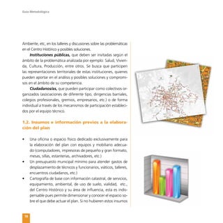Guía Metodológica
18
Ambiente, etc, en los talleres y discusiones sobre las problemáticas
en el Centro Histórico y posibles soluciones.
Instituciones públicas, que deben ser invitadas según el
ámbito de la problemática analizada por ejemplo: Salud, Vivien-
da, Cultura, Producción, entre otros. Se busca que participen
las representaciones territoriales de estas instituciones, quienes
pueden aportar en el análisis y posibles soluciones y compromi-
sos en el ámbito de su competencia.
Ciudadanos/as, que pueden participar como colectivos or-
ganizados (asociaciones de diferente tipo, dirigencias barriales,
colegios profesionales, gremios, empresarios, etc.) o de forma
individual a través de los mecanismos de participación estableci-
dos por el equipo técnico.
1.2. Insumos e información previos a la elabora-
ción del plan
•	 Una oficina o espacio físico dedicado exclusivamente para
la elaboración del plan con equipos y mobiliario adecua-
do (computadores, impresoras de pequeño y gran formato,
mesas, sillas, estanterías, archivadores, etc.)
•	 Un presupuesto municipal mínimo para atender gastos de
desplazamiento de técnicos y funcionarios, viáticos, talleres,
encuentros ciudadanos, etc.)
•	 Cartografía de base con información catastral, de servicios,
equipamiento, ambiental, de uso de suelo, vialidad, etc.,
del Centro Histórico y su área de influencia, esta es indis-
pensable pues permite dimensionar y conocer el espacio so-
bre el que debe actuar el plan. Si no hubieren estos insumos
 