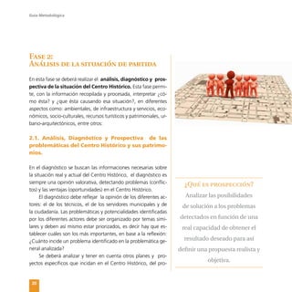 Guía Metodológica
20
Fase 2:
Análisis de la situación de partida
En esta fase se deberá realizar el análisis, diagnóstico y pros-
pectiva de la situación del Centro Histórico. Esta fase permi-
te, con la información recopilada y procesada, interpretar ¿có-
mo ésta? y ¿que ésta causando esa situación?, en diferentes
aspectos como: ambientales, de infraestructura y servicios, eco-
nómicos, socio-culturales, recursos turísticos y patrimoniales, ur-
bano-arquitectónicos, entre otros:
2.1. Análisis, Diagnóstico y Prospectiva de las
problemáticas del Centro Histórico y sus patrimo-
nios.
En el diagnóstico se buscan las informaciones necesarias sobre
la situación real y actual del Centro Histórico, el diagnóstico es
siempre una opinión valorativa, detectando problemas (conflic-
tos) y las ventajas (oportunidades) en el Centro Histórico.
El diagnóstico debe reflejar la opinión de los diferentes ac-
tores: el de los técnicos, el de los servidores municipales y de
la ciudadanía. Las problemáticas y potencialidades identificadas
por los diferentes actores debe ser organizado por temas simi-
lares y deben así mismo estar priorizados, es decir hay que es-
tablecer cuáles son los más importantes, en base a la reflexión:
¿Cuánto incide un problema identificado en la problemática ge-
neral analizada?
Se deberá analizar y tener en cuenta otros planes y pro-
yectos específicos que incidan en el Centro Histórico, del pro-
¿Qué es prospección?
Analizar las posibilidades
de solución a los problemas
detectados en función de una
real capacidad de obtener el
resultado deseado para así
definir una propuesta realista y
objetiva.
 