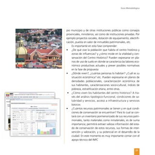 Guía Metodológica
21
pio municipio y de otras instituciones públicas como consejos
provinciales, ministerios; así como de instituciones privadas. Por
ejemplo proyectos sociales, dotación de equipamiento, electrifi-
cación, puesta en valor de inmuebles patrimoniales, etc.
Es importante en esta fase comprender:
•	 ¿De qué vive la población que habita el centro histórico y
zonas de influencias? y ¿cómo incide en la vitalidad y con-
servación del Centro Histórico? Pueden expresarse en pla-
nos de uso de suelo en donde se caracteriza las labores eco-
nómico productivas actuales y prever posibles normativas
en la fase de propuesta
•	 ¿Dónde viven?, ¿cuántas personas lo habitan? ¿Cuál es su
situación económica? etc. Pueden expresarse en planos de
densidades poblacionales, caracterización económica de
sus habitantes, caracterizaciones socio-cultural, índices de
pobreza, estratificación etaria, entre otras.
•	 ¿Cómo viven los habitantes del centro histórico? A tra-
vés del análisis tipológico-funcional, condiciones de sa-
lubridad y servicios, acceso a infraestructura y servicios
básicos
•	 ¿Cuántos recursos patrimoniales se tienen y en qué condi-
ciones de conservación se encuentran? Para lo cual se con-
tará con un inventario pormenorizado de sus recursos patri-
moniales, tanto materiales como inmateriales, es de suma
importancia; permitirá extraer valiosa información del esta-
do de conservación de estos recursos, sus formas de inter-
vención y valoración, y su potencial en el desarrollo de la
ciudad. En este momento es muy importante contar con el
apoyo técnico del INPC
 
