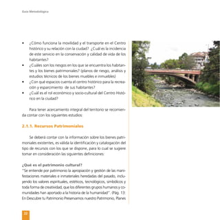Guía Metodológica
22
•	 ¿Cómo funciona la movilidad y el transporte en el Centro
histórico y su relación con la ciudad? ¿Cuál es la incidencia
de este servicio en la conservación y calidad de vida de los
habitantes?
•	 ¿Cuáles son los riesgos en los que se encuentra los habitan-
tes y los bienes patrimoniales? (planos de riesgo, análisis y
estudios técnicos de los bienes muebles e inmuebles)
•	 ¿Con qué espacios cuenta el centro histórico para la recrea-
ción y esparcimiento de sus habitantes?
•	 ¿Cuál es el rol económico y socio-cultural del Centro Histó-
rico en la ciudad?
Para tener acercamiento integral del territorio se recomien-
da contar con los siguientes estudios:
2.1.1. Recursos Patrimoniales
Se deberá contar con la información sobre los bienes patri-
moniales existentes, es válida la identificación y catalogación del
tipo de recursos con los que se dispone, para lo cual se sugiere
tomar en consideración las siguientes definiciones:
¿Qué es el patrimonio cultural?
“Se entiende por patrimonio la apropiación y gestión de las mani-
festaciones materiales e inmateriales heredadas del pasado, inclu-
yendo los valores espirituales, estéticos, tecnológicos, simbólicos y
toda forma de creatividad, que los diferentes grupos humanos y co-
munidades han aportado a la historia de la humanidad”. (Pág. 13:
En Descubre tu Patrimonio Preservamos nuestro Patrimonio, Planes
 