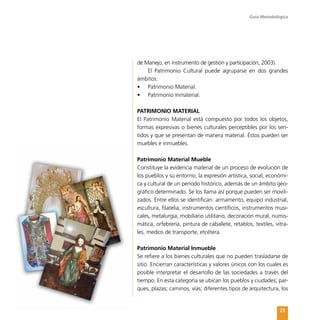 Guía Metodológica
23
de Manejo, en instrumento de gestión y participación, 2003).
El Patrimonio Cultural puede agruparse en dos grandes
ámbitos:
•	 Patrimonio Material.
•	 Patrimonio Inmaterial.
PATRIMONIO MATERIAL
El Patrimonio Material está compuesto por todos los objetos,
formas expresivas o bienes culturales perceptibles por los sen-
tidos y que se presentan de manera material. Éstos pueden ser
muebles e inmuebles.
Patrimonio Material Mueble
Constituye la evidencia material de un proceso de evolución de
los pueblos y su entorno; la expresión artística, social, económi-
ca y cultural de un período histórico, además de un ámbito geo-
gráfico determinado. Se los llama así porque pueden ser movili-
zados. Entre ellos se identifican: armamento, equipo industrial,
escultura, filatelia, instrumentos científicos, instrumentos musi-
cales, metalurgia, mobiliario utilitario, decoración mural, numis-
mática, orfebrería, pintura de caballete, retablos, textiles, vitra-
les, medios de transporte, etcétera.
Patrimonio Material Inmueble
Se refiere a los bienes culturales que no pueden trasladarse de
sitio. Encierran características y valores únicos con los cuales es
posible interpretar el desarrollo de las sociedades a través del
tiempo. En esta categoría se ubican los pueblos y ciudades; par-
ques, plazas; caminos, vías; diferentes tipos de arquitectura, los
 