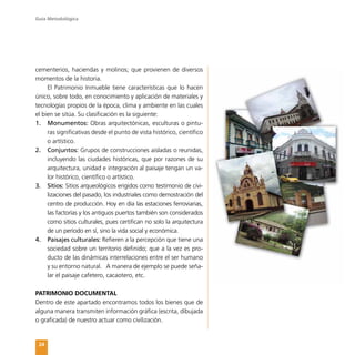 Guía Metodológica
24
cementerios, haciendas y molinos; que provienen de diversos
momentos de la historia.
El Patrimonio Inmueble tiene características que lo hacen
único, sobre todo, en conocimiento y aplicación de materiales y
tecnologías propios de la época, clima y ambiente en las cuales
el bien se sitúa. Su clasificación es la siguiente:
1.	 Monumentos: Obras arquitectónicas, esculturas o pintu-
ras significativas desde el punto de vista histórico, científico
o artístico.
2.	 Conjuntos: Grupos de construcciones aisladas o reunidas,
incluyendo las ciudades históricas, que por razones de su
arquitectura, unidad e integración al paisaje tengan un va-
lor histórico, científico o artístico.
3.	 Sitios: Sitios arqueológicos erigidos como testimonio de civi-
lizaciones del pasado, los industriales como demostración del
centro de producción. Hoy en día las estaciones ferroviarias,
las factorías y los antiguos puertos también son considerados
como sitios culturales, pues certifican no solo la arquitectura
de un período en sí, sino la vida social y económica.
4.	 Paisajes culturales: Refieren a la percepción que tiene una
sociedad sobre un territorio definido; que a la vez es pro-
ducto de las dinámicas interrelaciones entre el ser humano
y su entorno natural. A manera de ejemplo se puede seña-
lar el paisaje cafetero, cacaotero, etc.
PATRIMONIO DOCUMENTAL
Dentro de este apartado encontramos todos los bienes que de
alguna manera transmiten información gráfica (escrita, dibujada
o graficada) de nuestro actuar como civilización.
 