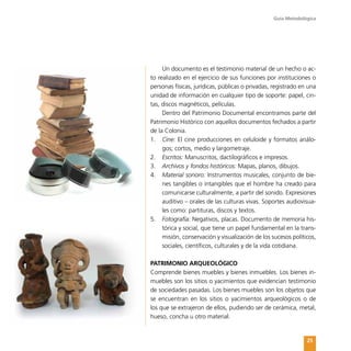 Guía Metodológica
25
Un documento es el testimonio material de un hecho o ac-
to realizado en el ejercicio de sus funciones por instituciones o
personas físicas, jurídicas, públicas o privadas, registrado en una
unidad de información en cualquier tipo de soporte: papel, cin-
tas, discos magnéticos, películas.
Dentro del Patrimonio Documental encontramos parte del
Patrimonio Histórico con aquellos documentos fechados a partir
de la Colonia.
1.	 Cine: El cine producciones en celuloide y formatos análo-
gos; cortos, medio y largometraje.
2.	 Escritos: Manuscritos, dactilográficos e impresos.
3.	 Archivos y fondos históricos: Mapas, planos, dibujos.
4.	 Material sonoro: Instrumentos musicales, conjunto de bie-
nes tangibles o intangibles que el hombre ha creado para
comunicarse culturalmente, a partir del sonido. Expresiones
auditivo – orales de las culturas vivas. Soportes audiovisua-
les como: partituras, discos y textos.
5.	 Fotografía: Negativos, placas. Documento de memoria his-
tórica y social, que tiene un papel fundamental en la trans-
misión, conservación y visualización de los sucesos políticos,
sociales, científicos, culturales y de la vida cotidiana.
PATRIMONIO ARQUEOLÓGICO
Comprende bienes muebles y bienes inmuebles. Los bienes in-
muebles son los sitios o yacimientos que evidencian testimonio
de sociedades pasadas. Los bienes muebles son los objetos que
se encuentran en los sitios o yacimientos arqueológicos o de
los que se extrajeron de ellos, pudiendo ser de cerámica, metal,
hueso, concha u otro material.
 