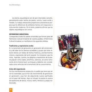 Guía Metodológica
26
Los bienes arqueológicos son de gran diversidad y tamaño,
generalmente están hechos de piedra, concha, hueso arcilla y
metales. Su trabajo artesanal les proporciona características pro-
pias que los diferencian de artefactos hechos con maquinaria o
instrumentos modernos. Por lo tanto, podemos afirmar que los
objetos arqueológicos son únicos.
PATRIMONIO INMATERIAL
Corresponde a todos los saberes ancestrales que forman parte del
Patrimonio Cultural Inmaterial de nuestros pueblos. El Patrimonio
Cultural Inmaterial, se manifiesta en los siguientes ámbitos:
Tradiciones y expresiones orales
Es la transmisión de generación en generación del conocimien-
to y del saber de las diversas sociedades y grupos que tiene re-
lación directa con relatos de hechos históricos, acontecimientos
míticos y expresiones del sentir popular. Se incorporan aquí los
mitos, leyendas, cuentos, las plegarias y expresiones de la poe-
sía popular como coplas, amorfinos, creencias, así como narra-
ciones de la historia local. Las lenguas y dialectos son conside-
rados como vehículos de la transmisión de los conocimientos.
Artes del espectáculo
Son las manifestaciones propias de un pueblo que tiene que ver
con la creatividad, que se han ido transmitiendo de generación
en generación y que han ido adquiriendo nuevos significados
con el pasar del tiempo. Aquí se incluyen la puesta en escena
de expresiones de danza, música, teatro, literatura y juegos tra-
dicionales.
 
