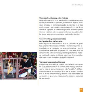 Guía Metodológica
27
Usos sociales, rituales y actos festivos
Actividades que estructuran la vida de las comunidades y grupos
sociales reafirmando su identidad, realizados en espacios públi-
cos o privados, en contextos sagrados o profanos, en el área
rural o urbana y que pueden estar asociadas al ciclo vital de los
individuos y grupos, al calendario agrícola o estacional y otros
sistemas espaciales y temporales entre las que se puede incluir:
las fiestas, las prácticas comunitarias tradicionales, los ritos.
Conocimientos y usos relacionados
con la naturaleza y el universo
Es el conjunto de conocimientos, técnicas, competencias, prác-
ticas y representaciones desarrolladas y mantenidas por las co-
munidades en la interacción con su entorno natural y que se
transmiten de generación en generación. Entre ellos están los
conocimientos sobre alimentos y cocina (gastronomía), medici-
na tradicional, espacios simbólicos, toponimia, técnicas produc-
tivas tradicionales y sabiduría ecológica tradicional.
Técnicas artesanales tradicionales
Conjunto de actividades de carácter esencialmente manual en-
tre las que se encuentran las técnicas artesanales y constructi-
vas. Se trata de las manifestaciones más “tangibles” del Patri-
monio Inmaterial; sin embargo, de lo que se ocupa a este ám-
bito es de los conocimientos y el saber hacer transmitidos de
generación en generación más que de los objetos o productos
de la artesanía.
 