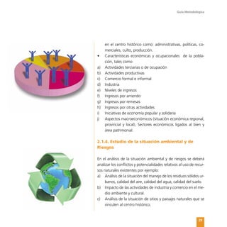 Guía Metodológica
29
en el centro histórico como: administrativas, políticas, co-
merciales, culto, producción.
•	 Características económicas y ocupacionales   de la pobla-
ción, tales como
a)	 Actividades terciarias o de ocupación
b)	 Actividades productivas
c)	 Comercio formal e informal
d)	 Industria
e)	 Niveles de ingresos
f)	 Ingresos por arriendo
g)	 Ingresos por remesas
h)	 Ingresos por otras actividades
i)	 Iniciativas de economía popular y solidaria
j)	 Aspectos macroeconómicos (situación económica regional,
provincial y local), Sectores económicos ligados al bien y
área patrimonial.
2.1.4. Estudio de la situación ambiental y de
Riesgos
En el análisis de la situación ambiental y de riesgos se deberá
analizar los conflictos y potencialidades relativos al uso de recur-
sos naturales existentes por ejemplo:
a)	 Análisis de la situación del manejo de los residuos sólidos ur-
banos, calidad del aire, calidad del agua, calidad del suelo.
b)	 Impacto de las actividades de industria y comercio en el me-
dio ambiente y cultural.
c)	 Análisis de la situación de sitios y paisajes naturales que se
vinculen al centro histórico.
 