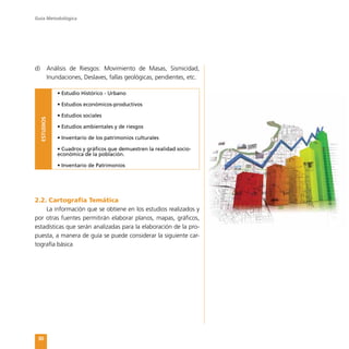 Guía Metodológica
30
d)	 Análisis de Riesgos: Movimiento de Masas, Sismicidad,
Inundaciones, Deslaves, fallas geológicas, pendientes, etc.
ESTUDIOS
• Estudio Histórico - Urbano
• Estudios económicos-productivos
• Estudios sociales
• Estudios ambientales y de riesgos
• Inventario de los patrimonios culturales
• Cuadros y gráficos que demuestren la realidad socio-
económica de la población.
• Inventario de Patrimonios
2.2. Cartografía Temática
La información que se obtiene en los estudios realizados y
por otras fuentes permitirán elaborar planos, mapas, gráficos,
estadísticas que serán analizadas para la elaboración de la pro-
puesta, a manera de guía se puede considerar la siguiente car-
tografía básica
 