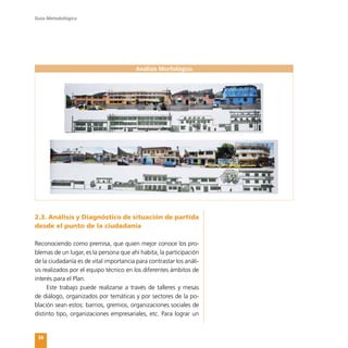 Guía Metodológica
34
2.3. Análisis y Diagnóstico de situación de partida
desde el punto de la ciudadanía
Reconociendo como premisa, que quien mejor conoce los pro-
blemas de un lugar, es la persona que ahí habita, la participación
de la ciudadanía es de vital importancia para contrastar los análi-
sis realizados por el equipo técnico en los diferentes ámbitos de
interés para el Plan.
Este trabajo puede realizarse a través de talleres y mesas
de diálogo, organizados por temáticas y por sectores de la po-
blación sean estos: barrios, gremios, organizaciones sociales de
distinto tipo, organizaciones empresariales, etc. Para lograr un
Análisis Morfológico
 