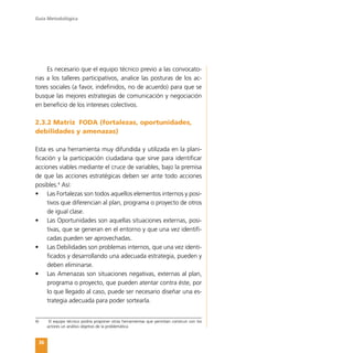 Guía Metodológica
36
Es necesario que el equipo técnico previo a las convocato-
rias a los talleres participativos, analice las posturas de los ac-
tores sociales (a favor, indefinidos, no de acuerdo) para que se
busque las mejores estrategias de comunicación y negociación
en beneficio de los intereses colectivos.
2.3.2 Matriz FODA (fortalezas, oportunidades,
debilidades y amenazas)
Esta es una herramienta muy difundida y utilizada en la plani-
ficación y la participación ciudadana que sirve para identificar
acciones viables mediante el cruce de variables, bajo la premisa
de que las acciones estratégicas deben ser ante todo acciones
posibles.4
Así:
•	 Las Fortalezas son todos aquellos elementos internos y posi-
tivos que diferencian al plan, programa o proyecto de otros
de igual clase.
•	 Las Oportunidades son aquellas situaciones externas, posi-
tivas, que se generan en el entorno y que una vez identifi-
cadas pueden ser aprovechadas.
•	 Las Debilidades son problemas internos, que una vez identi-
ficados y desarrollando una adecuada estrategia, pueden y
deben eliminarse.
•	 Las Amenazas son situaciones negativas, externas al plan,
programa o proyecto, que pueden atentar contra éste, por
lo que llegado al caso, puede ser necesario diseñar una es-
trategia adecuada para poder sortearla.
4)	 El equipo técnico podría proponer otras herramientas que permitan construir con los
actores un análisis objetivo de la problemática
 