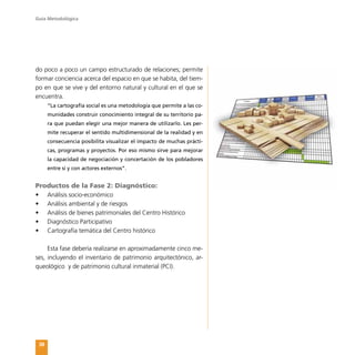 Guía Metodológica
38
do poco a poco un campo estructurado de relaciones; permite
formar conciencia acerca del espacio en que se habita, del tiem-
po en que se vive y del entorno natural y cultural en el que se
encuentra.
“La cartografía social es una metodología que permite a las co-
munidades construir conocimiento integral de su territorio pa-
ra que puedan elegir una mejor manera de utilizarlo. Les per-
mite recuperar el sentido multidimensional de la realidad y en
consecuencia posibilita visualizar el impacto de muchas prácti-
cas, programas y proyectos. Por eso mismo sirve para mejorar
la capacidad de negociación y concertación de los pobladores
entre sí y con actores externos”.
Productos de la Fase 2: Diagnóstico:
•	 Análisis socio-económico
•	 Análisis ambiental y de riesgos
•	 Análisis de bienes patrimoniales del Centro Histórico
•	 Diagnóstico Participativo
•	 Cartografía temática del Centro histórico
Esta fase debería realizarse en aproximadamente cinco me-
ses, incluyendo el inventario de patrimonio arquitectónico, ar-
queológico y de patrimonio cultural inmaterial (PCI).
 