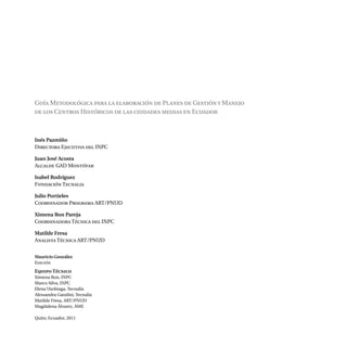 Guía Metodológica para la elaboración de Planes de Gestión y Manejo
de los Centros Históricos de las ciudades medias en Ecuador
Inés Pazmiño
Directora Ejecutiva del INPC
Juan José Acosta
Alcalde GAD Montúfar
Isabel Rodríguez
Fundación Tecnalia
Julio Portieles
Coordinador Programa ART/PNUD
Ximena Ron Pareja
Coordinadora Técnica del INPC
Matilde Fresa
Analista Técnica ART/PNUD
Mauricio González
Edición
Equipo Técnico
Ximena Ron, INPC
Marco Silva, INPC
Elena Usobiaga, Tecnalia
Alessandra Gandini, Tecnalia
Matilde Fresa, ART/PNUD
Magdalena Álvarez, AME
Quito, Ecuador, 2011
 