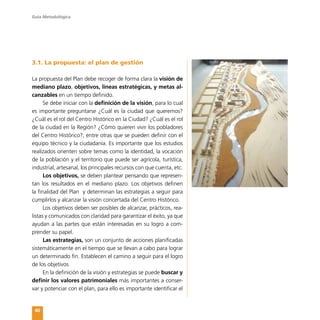 Guía Metodológica
40
3.1. La propuesta: el plan de gestión
La propuesta del Plan debe recoger de forma clara la visión de
mediano plazo, objetivos, líneas estratégicas, y metas al-
canzables en un tiempo definido.
Se debe iniciar con la definición de la visión, para lo cual
es importante preguntarse ¿Cuál es la ciudad que queremos?
¿Cuál es el rol del Centro Histórico en la Ciudad? ¿Cuál es el rol
de la ciudad en la Región? ¿Cómo quieren vivir los pobladores
del Centro Histórico?; entre otras que se pueden definir con el
equipo técnico y la ciudadanía. Es importante que los estudios
realizados orienten sobre temas como la identidad, la vocación
de la población y el territorio que puede ser agrícola, turística,
industrial, artesanal, los principales recursos con que cuenta, etc.
Los objetivos, se deben plantear pensando que represen-
tan los resultados en el mediano plazo. Los objetivos definen
la finalidad del Plan y determinan las estrategias a seguir para
cumplirlos y alcanzar la visión concertada del Centro Histórico.
Los objetivos deben ser posibles de alcanzar, prácticos, rea-
listas y comunicados con claridad para garantizar el éxito, ya que
ayudan a las partes que están interesadas en su logro a com-
prender su papel.
Las estrategias, son un conjunto de acciones planificadas
sistemáticamente en el tiempo que se llevan a cabo para lograr
un determinado fin. Establecen el camino a seguir para el logro
de los objetivos
En la definición de la visión y estrategias se puede buscar y
definir los valores patrimoniales más importantes a conser-
var y potenciar con el plan, para ello es importante identificar el
 
