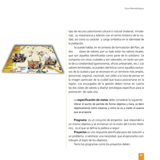 Guía Metodológica
41
tipo de recurso patrimonial cultural o natural (material, inmate-
rial), su importancia y relación con el centro histórico de la ciu-
dad, así como su carácter y carga simbólica en la identidad de
la población.
Se puede hablar, en el contexto de formulación del Plan, de
dos	 clases de valores; por un lado están los valores locales,
que son aquellos identificados como parte de lo cotidiano. Se
comparte con otras ciudades y son valorados, en tanto son par-
te de su cotidianidad (gastronomía, oficios artesanales, etc.). Los
valores territoriales, se pueden identificar como aquellos exclusi-
vos de la ciudad y que se reconoce en un territorio más amplio,
(provincial, regional, nacional), son útiles a la hora de pensar en
la imagen particular de la ciudad que busca posicionarse en la
región. Los encargados de la gestión deben tomar en cuenta
las dos clases de valores y diseñar estrategias específicas para la
promoción de cada uno.
La especificación de metas debe considerar lo siguiente:
Ubicar el punto de partida de forma objetiva y clara, es decir
objetivamente cómo estamos y cómo se va a medir el avance
que se propone
Programa es un conjunto de proyectos que responden a
un mismo objetivo y se enmarcan en la visión del Centro Histó-
rico, es el que se define la política a seguir
Proyectos es una respuesta planificada para dar solución a
un problema o satisfacer una necesidad, que al ejecutarlos con-
tribuyen al logro de los objetivos.
Tanto los programas como los proyectos deben:
 