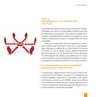 Guía Metodológica
43
Fase 4:
Seguimiento y actualización
del Plan
El plan debe entenderse siempre como un instrumento flexible y
perfectible, por lo tanto es recomendable someterlo a procesos
de seguimiento y actualización. Estos procesos proveen de in-
formación actualizada sobre la evolución de la gestión de centro
histórico, el alcance de las metas y el aparecimiento de nuevas
necesidades.
Para que se pueda hacer efectivo el seguimiento y evalua-
ción se requiere que el Municipio cuente con un área especiali-
zada y dedicada a la gestión de su centro histórico. En caso de
no contar con una, se señalan algunos aspectos importantes
que contribuyeron en la conformación de la oficina de gestión
en el Municipio de San Gabriel y que pueden guiar en la crea-
ción de esta oficina, como un elemento importante en la institu-
cionalización de la Gestión del Patrimonio y el Centro Histórico.
4.1. Institucionalización para la gestión del
patrimonio y del centro historico
La creación de un departamento u oficina para la Gestión Patri-
monial y del Centro Histórico, responde a la necesidad de que
las Municipalidades trabajen en la conservación y preservación
del Patrimonio, previsto en el COOTAD, proceso que conlleva
una articulación de actores, recursos, voluntad política, el cono-
cimiento y comprensión de las particularidades del patrimonio y
el centro histórico como ámbito del trabajo.
 