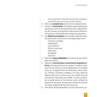 Guía Metodológica
45
así como garantizar el desarrollo socio-económico equilibrado y
sostenible del patrimonio Cultural y el Centro Histórico.
•	 Definir las competencias de esta oficina o departamento
•	 Contar con financiación, se le deberá asignar partidas pre-
supuestarias, como al resto de las direcciones o departamen-
tos del municipio, que garantice la permanencia del perso-
nal necesario y el desarrollo de los programas y proyectos.
•	 Los objetivos principales a los que debe responder la ges-
tión patrimonial se encuentra en conceptos claves como:
Conservar y proteger
Salvaguardar
Usar y disfrutar
Difundir y promover
Administrar
Rentabilizar
Dinamizar
•	 Definir las responsabilidades de las personas que forman
parte de la oficina.
•	 Elaborar las herramientas e instrumentos de gestión in-
terna y de organización que les ayuden a coordinar al per-
sonal de esta oficina con otras dependencias municipales
como son el departamento de Planificación, Obras públi-
cas, Tránsito y Transporte, Vialidad; y con otros niveles de
gobierno del mismo territorio como son, el GAD Provincial
y Parroquial o nacionales como el INPC. A manera de ejem-
plo se puede pensar en herramientas como: software de
seguimiento de tareas, formatos para síntesis de reuniones
de trabajo, diagrama de flujo de procesos, etc.
•	 Articulación de esta dependencia con las instituciones y ac-
 
