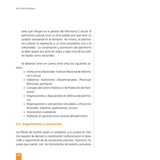 Guía Metodológica
46
tores que influyen en la gestión del Patrimonio Cultural. El
patrimonio cultural no es un ente aislado sino que tiene un
carácter transversal en el territorio. Así mismo, el patrimo-
nio cultural no representa a un único propietario sino a la
colectividad. La conservación y promoción del patrimonio
se debe apoyar por tanto en todos y cada unos de los acto-
res locales como nacionales.
Se deberían tener en cuenta entre otros los siguientes ac-
tores:
•	 Instituciones Nacionales: Instituto Nacional de Patrimo-
nio Cultural
•	 Gobiernos Autónomos Descentralizados: Provincial,
Municipal, parroquial
•	 Consejos del Centro Histórico o de Protección del Patri-
monio
•	 Organizaciones o Asociaciones en defensa del patrimo-
nio
•	 Organizaciones o asociaciones vinculadas a oficios tra-
dicionales: artesanía, gastronomía, turismo
•	 Asociaciones ciudadanas
•	 Población en general como usuarios del patrimonio
4.2. Seguimiento y evaluación
Los Planes de Gestión guían un propósito, y su puesta en mar-
cha requiere de decisión y coordinación institucional en el desa-
rrollo y seguimiento de las actuaciones previstas. Asimismo, re-
quiere que cuente con los instrumentos de revisión y actualiza-
 
