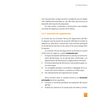 Guía Metodológica
47
ción que permitan corregir acciones o proyectos que se revelen
mal o débilmente enfocados sin por ello tener que renunciar al
desarrollo del conjunto de propuestas.
Por este motivo, se plantean a continuación unas medidas
concretas de vigilancia y revisión de los Planes.
4.2.1. Comisión de seguimiento
La función de una Comisión Técnica de Seguimiento del Plan
es asegurar que las pautas de actuación definidas en el plan se
apliquen en cada obra o intervención. Esta comisión participará
en las decisiones técnicas en los casos en los que el propio Plan
lo requiera.
La Comisión Técnica de Seguimiento se formará en cuanto
el Plan entre en vigencia, y estará compuesta por:
I	 El órgano de Gestión del Patrimonio Cultural y el Centro His-
tórico del Municipio, en el caso de estar conformado, o el
Departamento de Planificación y Ordenamiento Territorial.
II	 El Instituto Nacional de Patrimonio Cultural del Ecuador, co-
mo ente asesor
III	 Un concejal/la asociado a la temática o delegado de la co-
misión del Centro Histórico, si existiera en el Municipio.
IV	 Dos representantes de organizaciones sociales.
Dicha comisión tiene un carácter técnico y sus funciones
principales serán las siguientes:
•	 Convocar a reuniones periódicas de evaluación del avance
del Plan.
•	 Analizar los avances en la consecución de metas y contras-
 