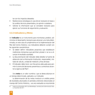 Guía Metodológica
48
tar con los impactos deseados.
•	 Redireccionar estrategias en caso de ser necesario en base a
los análisis técnicos presentados y la opinión ciudadana.
•	 Solicitar la información que se considere necesaria para
ejercer sus funciones de seguimiento y evaluación.
4.2.2 Indicadores y Metas
Un indicador es un instrumento para monitorear, predecir, ad-
ministrar el desempeño necesario para alcanzar una meta deter-
minada, en este caso el cumplimiento en la implementación del
Plan del Centro Histórico. Los indicadores deberán cumplir con
las siguientes características:
•	 Se deben definir indicadores proactivos que establezcan
mediciones tempranas que permitan proveer si se va a al-
canzar el resultado acordado.
•	 La documentación del indicador debe detallar la fuente de
obtención de la información (institución, responsable), mé-
todo de cálculo, unidad de medición y línea de base.
•	 El Indicador debe tener una frecuencia adecuada para per-
mitir la toma de decisiones preventivas o correctivas duran-
te la vigencia del Plan6
.
Una meta es un valor numérico que se desea alcanzar en
un tiempo determinado, aplicado a un indicador.
La determinación de las metas involucra un análisis previo
de resultados alcanzados en períodos anteriores relacionados al
manejo del Centro Histórico, una vez evaluados se recomienda
6)	 Gobierno por Resultados GPR. Guía Metodológica. Secretaria de la Administración Públi-
ca. Noviembre del 2011.
 